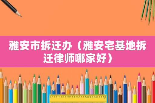雅安市拆遷辦（雅安宅基地拆遷律師哪家好）