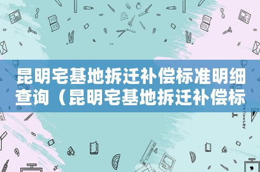 昆明宅基地拆遷補償標準明細查詢（昆明宅基地拆遷補償標準明細）