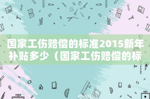 國家工傷賠償?shù)臉?biāo)準(zhǔn)2015新年補(bǔ)貼多少（國家工傷賠償?shù)臉?biāo)準(zhǔn)2015新年）