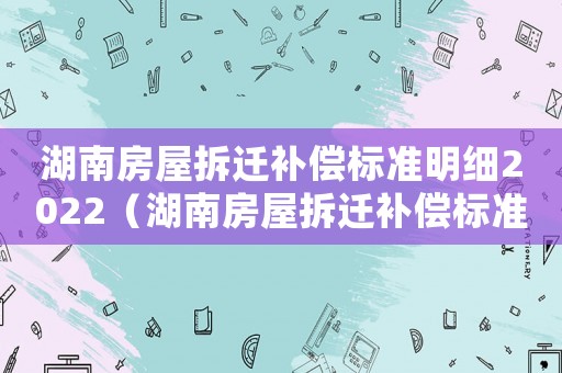 湖南房屋拆遷補償標準明細2022（湖南房屋拆遷補償標準明細）