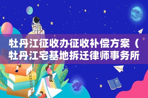 牡丹江征收辦征收補償方案（牡丹江宅基地拆遷律師事務所排行榜）