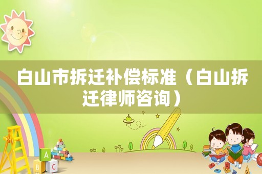 白山市拆遷補償標準（白山拆遷律師咨詢）