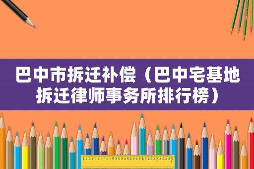 巴中市拆遷補償（巴中宅基地拆遷律師事務所排行榜）
