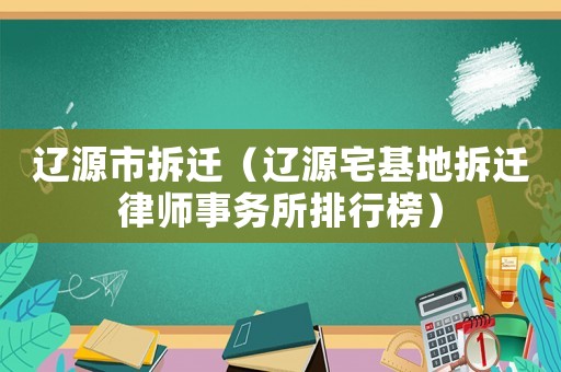 遼源市拆遷（遼源宅基地拆遷律師事務(wù)所排行榜）