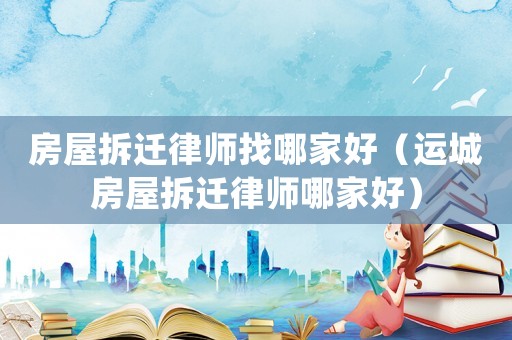 房屋拆遷律師找哪家好（運城房屋拆遷律師哪家好）