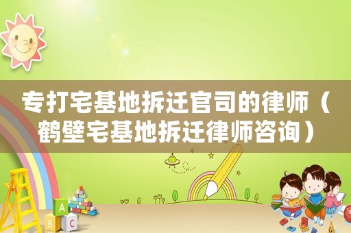 專打宅基地拆遷官司的律師（鶴壁宅基地拆遷律師咨詢）