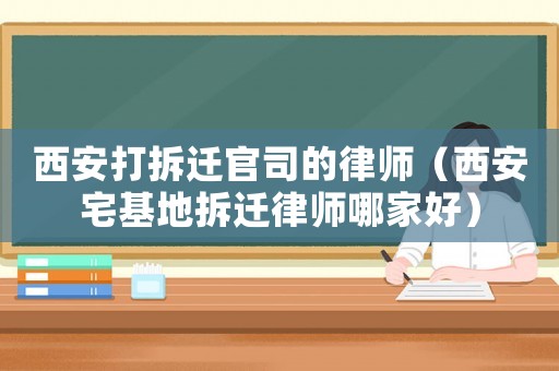 西安打拆遷官司的律師（西安宅基地拆遷律師哪家好）