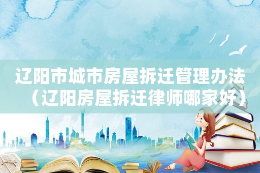 遼陽市城市房屋拆遷管理辦法（遼陽房屋拆遷律師哪家好）