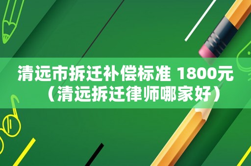 清遠市拆遷補償標準 1800元（清遠拆遷律師哪家好）