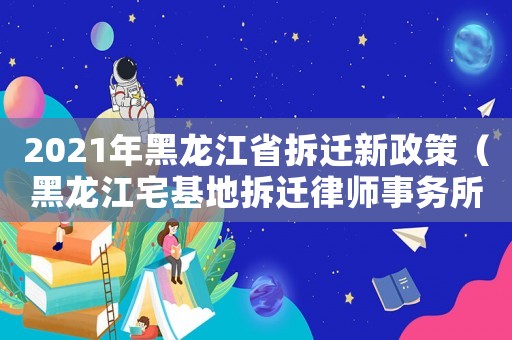 2021年黑龍江省拆遷新政策（黑龍江宅基地拆遷律師事務所排行榜）
