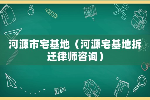 河源市宅基地（河源宅基地拆遷律師咨詢）