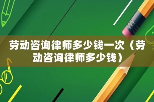 勞動咨詢律師多少錢一次（勞動咨詢律師多少錢）