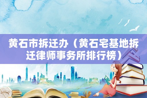 黃石市拆遷辦（黃石宅基地拆遷律師事務所排行榜）
