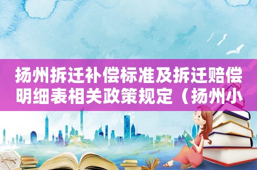揚州拆遷補償標準及拆遷賠償明細表相關政策規定（揚州小區拆遷補償標準明細）