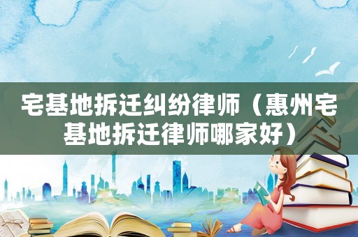 宅基地拆遷糾紛律師（惠州宅基地拆遷律師哪家好）