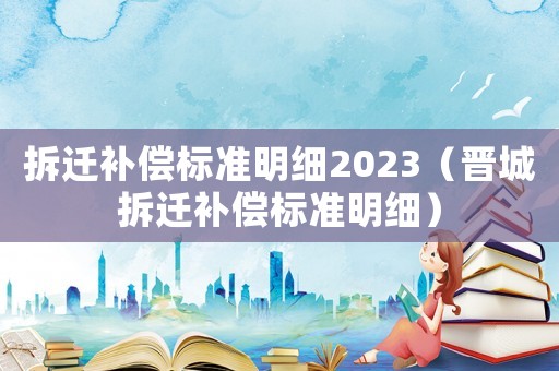 拆遷補償標(biāo)準(zhǔn)明細(xì)2023（晉城拆遷補償標(biāo)準(zhǔn)明細(xì)）
