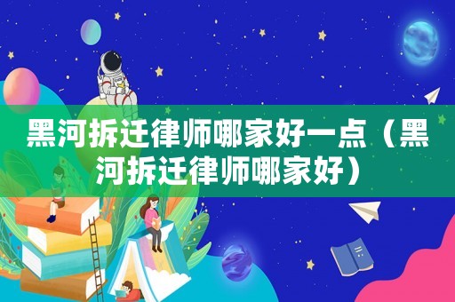 黑河拆遷律師哪家好一點（黑河拆遷律師哪家好）