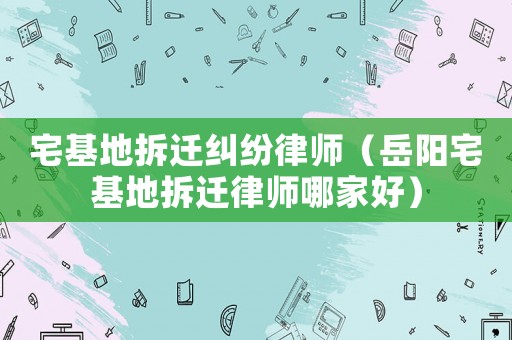 宅基地拆遷糾紛律師（岳陽宅基地拆遷律師哪家好）