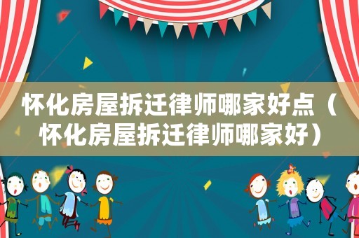 懷化房屋拆遷律師哪家好點（懷化房屋拆遷律師哪家好）