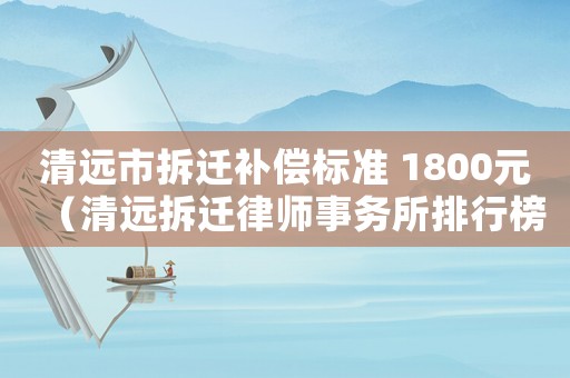 清遠市拆遷補償標準 1800元（清遠拆遷律師事務所排行榜）