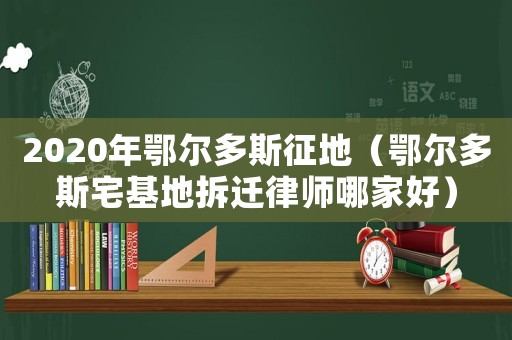 2020年鄂爾多斯征地（鄂爾多斯宅基地拆遷律師哪家好）
