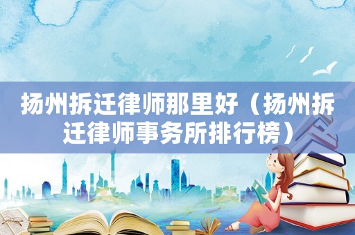 揚州拆遷律師那里好（揚州拆遷律師事務所排行榜）