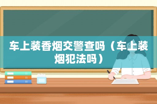 車上裝香煙交警查嗎（車上裝煙犯法嗎）
