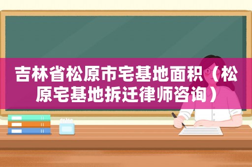 吉林省松原市宅基地面積（松原宅基地拆遷律師咨詢(xún)）