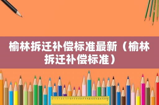榆林拆遷補償標準最新（榆林拆遷補償標準）