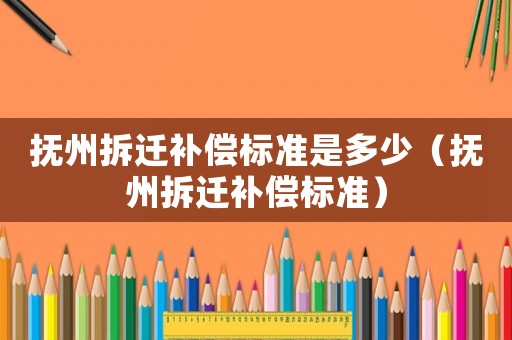 撫州拆遷補(bǔ)償標(biāo)準(zhǔn)是多少（撫州拆遷補(bǔ)償標(biāo)準(zhǔn)）
