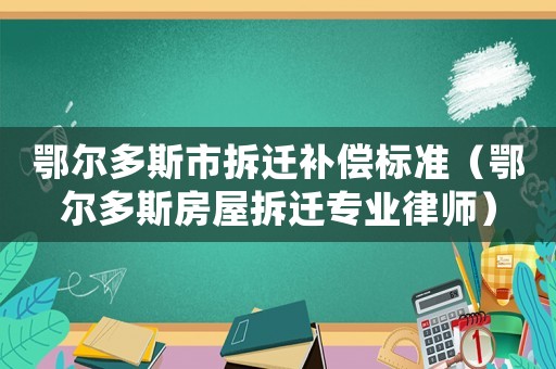鄂爾多斯市拆遷補償標準（鄂爾多斯房屋拆遷專業律師）
