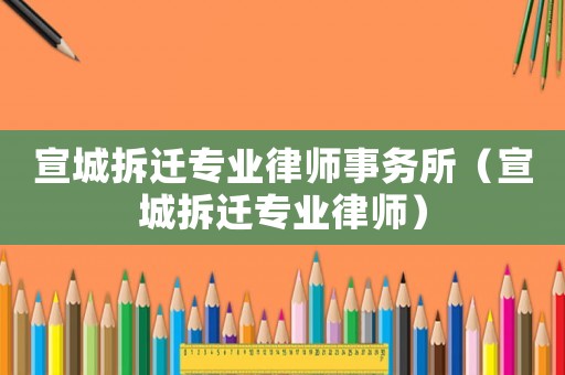 宣城拆遷專業(yè)律師事務所（宣城拆遷專業(yè)律師）