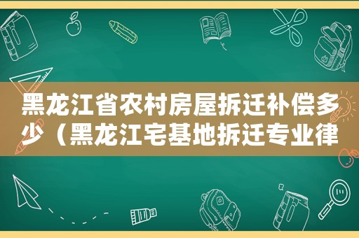 黑龍江省農村房屋拆遷補償多少（黑龍江宅基地拆遷專業律師）