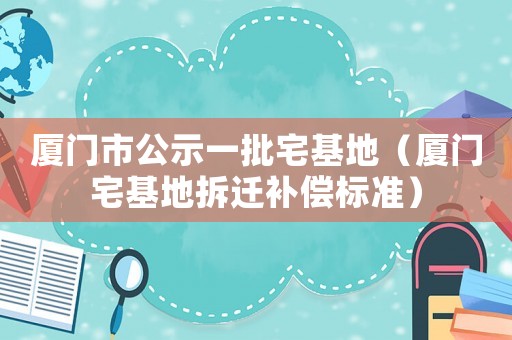 廈門市公示一批宅基地（廈門宅基地拆遷補償標準）
