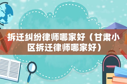 拆遷糾紛律師哪家好（甘肅小區(qū)拆遷律師哪家好）