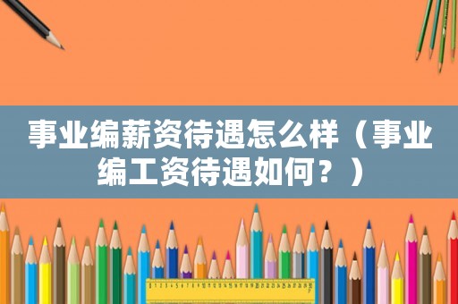 事業(yè)編薪資待遇怎么樣（事業(yè)編工資待遇如何？）