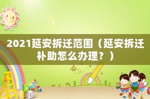 2021延安拆遷范圍（延安拆遷補助怎么辦理？）