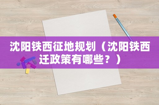 沈陽鐵西征地規劃（沈陽鐵西遷政策有哪些？）