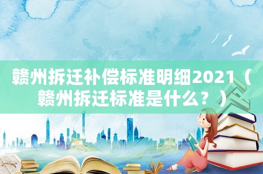 贛州拆遷補償標準明細2021（贛州拆遷標準是什么？）
