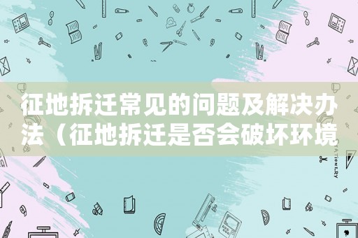 征地拆遷常見的問題及解決辦法（征地拆遷是否會破壞環境？）