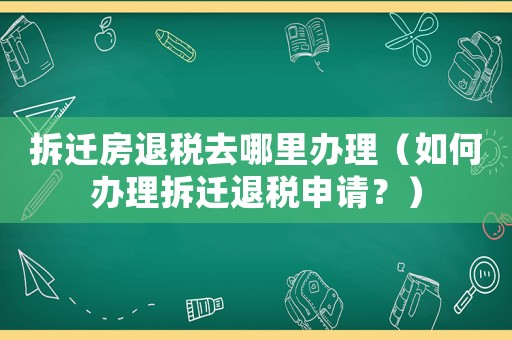拆遷房退稅去哪里辦理（如何辦理拆遷退稅申請？）