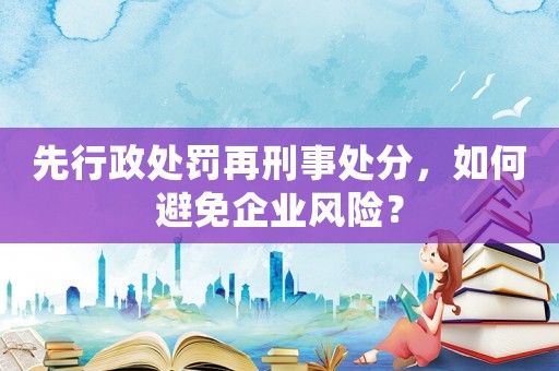 先行政處罰再刑事處分，如何避免企業(yè)風(fēng)險(xiǎn)？