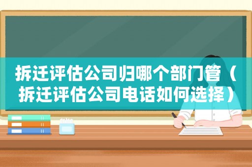 拆遷評估公司歸哪個部門管（拆遷評估公司電話如何選擇）