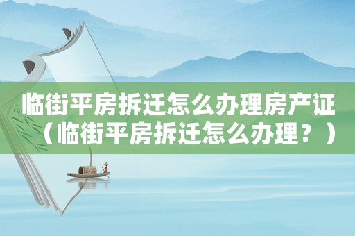 臨街平房拆遷怎么辦理房產證（臨街平房拆遷怎么辦理？）