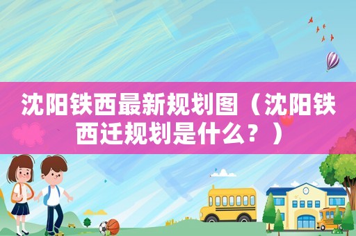 沈陽鐵西最新規(guī)劃圖（沈陽鐵西遷規(guī)劃是什么？）