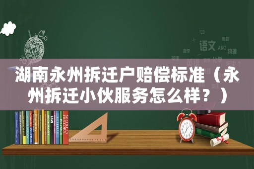 湖南永州拆遷戶賠償標準（永州拆遷小伙服務怎么樣？）