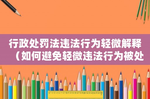 行政處罰法違法行為輕微解釋（如何避免輕微違法行為被處罰）