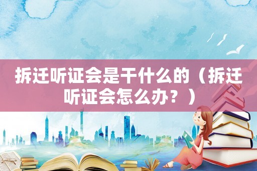 拆遷聽證會是干什么的（拆遷聽證會怎么辦？）
