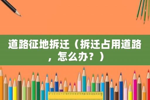 道路征地拆遷（拆遷占用道路，怎么辦？）