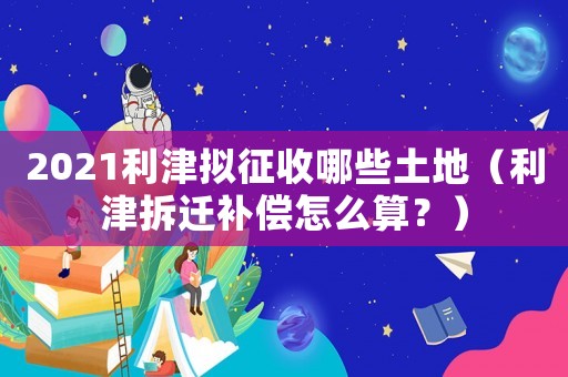 2021利津擬征收哪些土地（利津拆遷補償怎么算？）